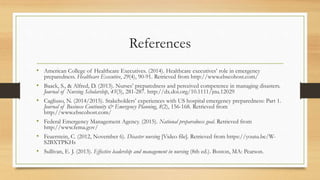 References
• American College of Healthcare Executives. (2014). Healthcare executives’ role in emergency
preparedness. Healthcare Executive, 29(4), 90-91. Retrieved from http://www.ebscohost.com/
• Baack, S., & Alfred, D. (2013). Nurses’ preparedness and perceived competence in managing disasters.
Journal of Nursing Scholarship, 45(3), 281-287. http://dx.doi.org/10.1111/jnu.12029
• Cagliuso, N. (2014/2015). Stakeholders’ experiences with US hospital emergency preparedness: Part 1.
Journal of Business Continuity & Emergency Planning, 8(2), 156-168. Retrieved from
http://www.ebscohost.com/
• Federal Emergency Management Agency. (2015). National preparedness goal. Retrieved from
http://www.fema.gov/
• Feuerstein, C. (2012, November 6). Disaster nursing [Video file]. Retrieved from https://youtu.be/W-
S2BXTPKHs
• Sullivan, E. J. (2013). Effective leadership and management in nursing (8th ed.). Boston, MA: Pearson.
 