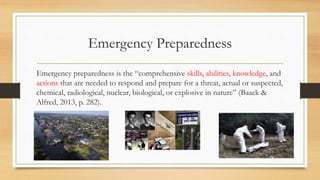 Emergency Preparedness
Emergency preparedness is the “comprehensive skills, abilities, knowledge, and
actions that are needed to respond and prepare for a threat, actual or suspected,
chemical, radiological, nuclear, biological, or explosive in nature” (Baack &
Alfred, 2013, p. 282).
 