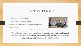 Levels of Disaster
• Level I – Local response
• Level II – Regional response
• Level III – Statewide or National response
(Sullivan, 2013)
Where does healthcare fit in?
“The healthcare system is now viewed as a foundation of national security
that must provide care anytime, anywhere, without fail and in an ever-
expanding role” (Cagliuso, 2014/2015, p. 160).
 