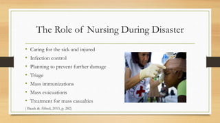 The Role of Nursing During Disaster
• Caring for the sick and injured
• Infection control
• Planning to prevent further damage
• Triage
• Mass immunizations
• Mass evacuations
• Treatment for mass casualties
( Baack & Alfred, 2013, p. 282)
 
