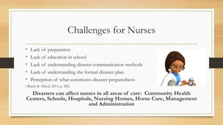 Challenges for Nurses
• Lack of preparation
• Lack of education in school
• Lack of understanding disaster communication methods
• Lack of understanding the formal disaster plan
• Perception of what constitutes disaster preparedness
( Baack & Alfred, 2013, p. 282)
Disasters can affect nurses in all areas of care: Community Health
Centers, Schools, Hospitals, Nursing Homes, Home Care, Management
and Administration
 