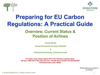 Preparing for EU Carbon
       Regulations: A Practical Guide
                                  Overview, Current Status &
                                     Position of Airlines
                                                            Presented By
                                                 Lenny Hochschild, Evolution Markets
                                                                 &
                                               Prashant Kulshrestha, Climate Connect


                                 For better voice clarity, please dial in the Toll-free numbers below:
                            UK user: 0844 762 0 762 | Non-UK user: +44 844 762 0 762 OR +49 1803 002 063
                                                    Participant pass-code: 46238


                                                                                                           Please direct your queries to
                                                                                                                   CC Analyst
© Evolution Markets Inc. | Climate Connect Limited                                                                              1
 