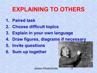 JNANA PRABODHINI 11
EXPLAINING TO OTHERS
1. Paired task
2. Choose difficult topics
3. Explain in your own language
4. Draw figures, diagrams if necessary
5. Invite questions
6. Sum up together
 