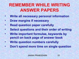 JNANA PRABODHINI 15
REMEMBER WHILE WRITING
ANSWER PAPERS
• Write all necessary personal information
• Draw margins if necessary
• Read question paper carefully
• Select questions and their order of writing
• Write important formulae, keywords by
pencil on back page of answer book
• Write question numbers carefully
• Don’t spend more time on single question
 