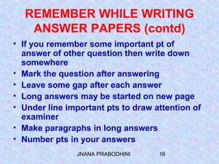 JNANA PRABODHINI 16
REMEMBER WHILE WRITING
ANSWER PAPERS (contd)
• If you remember some important pt of
answer of other question then write down
somewhere
• Mark the question after answering
• Leave some gap after each answer
• Long answers may be started on new page
• Under line important pts to draw attention of
examiner
• Make paragraphs in long answers
• Number pts in your answers
 