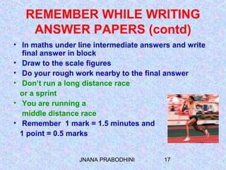 JNANA PRABODHINI 17
REMEMBER WHILE WRITING
ANSWER PAPERS (contd)
• In maths under line intermediate answers and write
final answer in block
• Draw to the scale figures
• Do your rough work nearby to the final answer
• Don’t run a long distance race
or a sprint
• You are running a
middle distance race
• Remember 1 mark = 1.5 minutes and
1 point = 0.5 marks
 