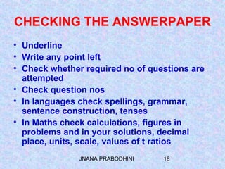 JNANA PRABODHINI 18
CHECKING THE ANSWERPAPER
• Underline
• Write any point left
• Check whether required no of questions are
attempted
• Check question nos
• In languages check spellings, grammar,
sentence construction, tenses
• In Maths check calculations, figures in
problems and in your solutions, decimal
place, units, scale, values of t ratios
 