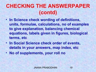 JNANA PRABODHINI 19
CHECKING THE ANSWERPAPER
(contd)
• In Science check wording of definitions,
units, formulae, calculations, no of examples
to give explanation, balancing chemical
equations, labels given in figures, biological
terms, etc
• In Social Science check order of events,
details in your answers, map index, etc
• No of supplements, your roll no
 
