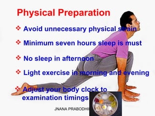 JNANA PRABODHINI 4
Physical Preparation
 Avoid unnecessary physical strain
 Minimum seven hours sleep is must
 No sleep in afternoon
 Light exercise in morning and evening
 Adjust your body clock to
examination timings
 