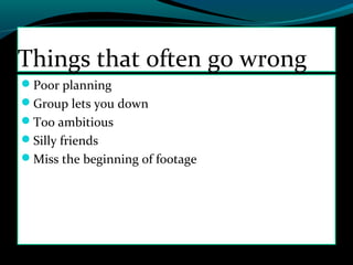 Poor planning
Group lets you down
Too ambitious
Silly friends
Miss the beginning of footage
Things that often go wrong
 