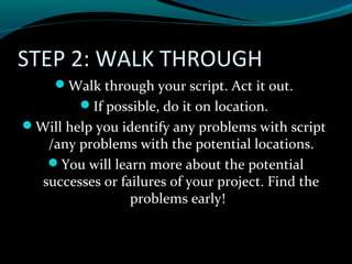 STEP 2: WALK THROUGH
Walk through your script. Act it out.
If possible, do it on location.
Will help you identify any problems with script
/any problems with the potential locations.
You will learn more about the potential
successes or failures of your project. Find the
problems early!
 