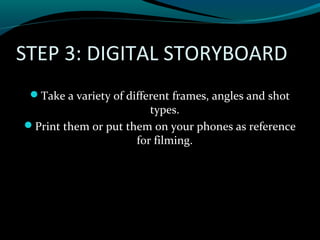 STEP 3: DIGITAL STORYBOARD
Take a variety of different frames, angles and shot
types.
Print them or put them on your phones as reference
for filming.
 