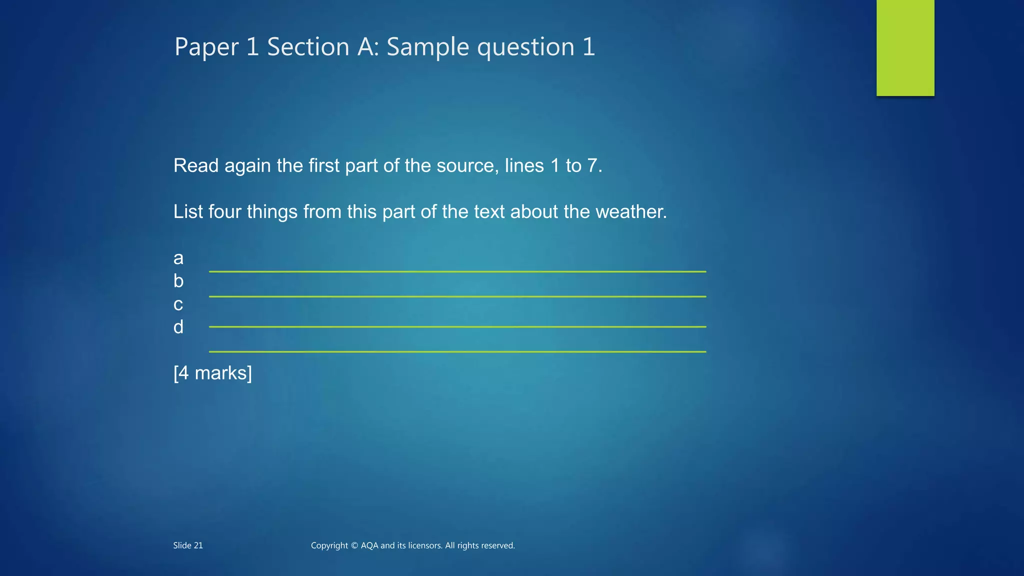 Paper 1 Section A: Sample question 1
Read again the first part of the source, lines 1 to 7.
List four things from this part of the text about the weather.
a
b
c
d
[4 marks]
Slide 21 Copyright © AQA and its licensors. All rights reserved.
 