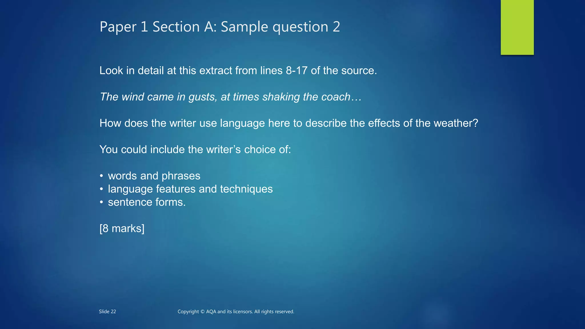Paper 1 Section A: Sample question 2
Look in detail at this extract from lines 8-17 of the source.
The wind came in gusts, at times shaking the coach…
How does the writer use language here to describe the effects of the weather?
You could include the writer’s choice of:
• words and phrases
• language features and techniques
• sentence forms.
[8 marks]
Slide 22 Copyright © AQA and its licensors. All rights reserved.
 