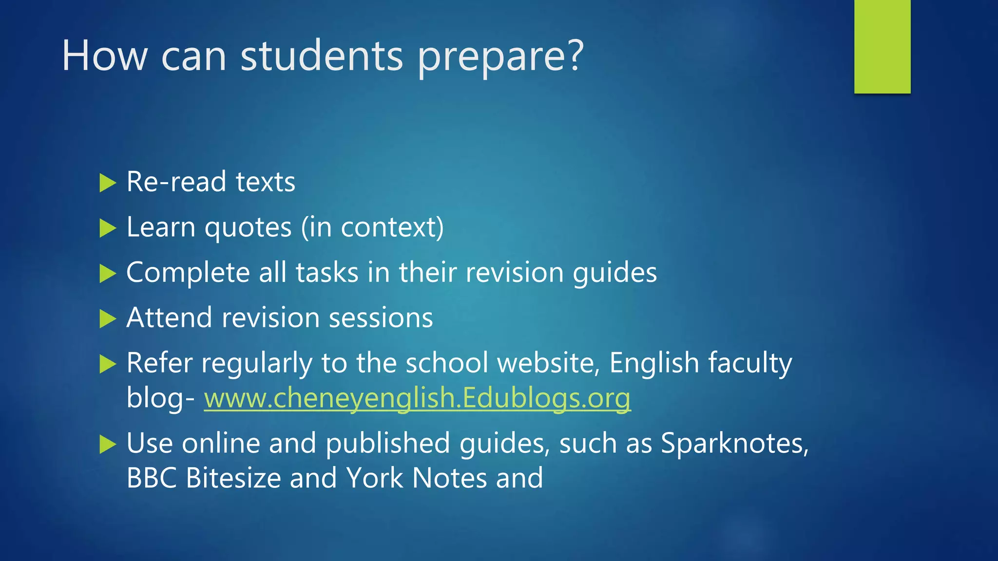 How can students prepare?
 Re-read texts
 Learn quotes (in context)
 Complete all tasks in their revision guides
 Attend revision sessions
 Refer regularly to the school website, English faculty
blog- www.cheneyenglish.Edublogs.org
 Use online and published guides, such as Sparknotes,
BBC Bitesize and York Notes and
 