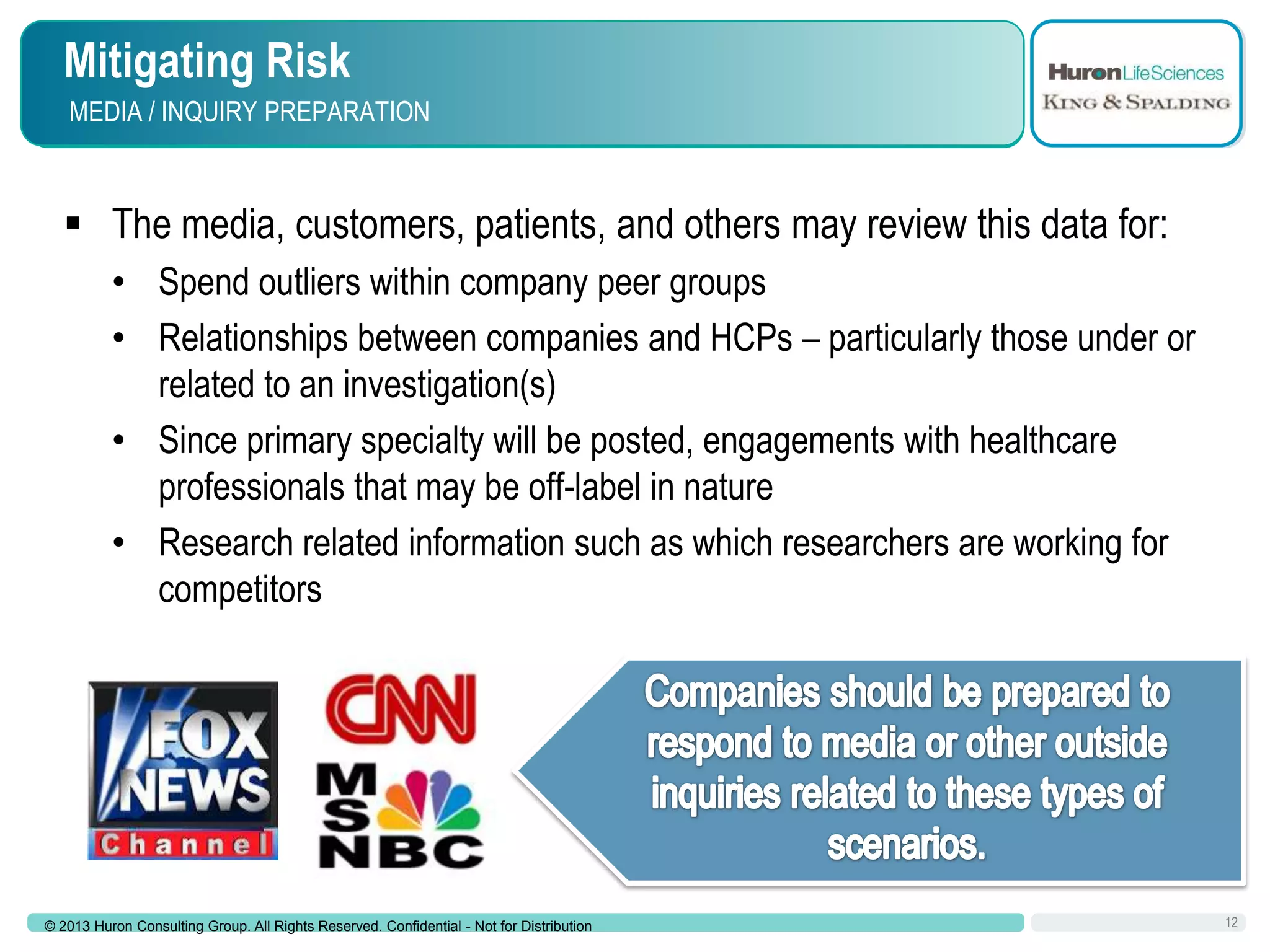 Mitigating Risk
MEDIA / INQUIRY PREPARATION

 The media, customers, patients, and others may review this data for:
• Spend outliers within company peer groups
• Relationships between companies and HCPs – particularly those under or
related to an investigation(s)
• Since primary specialty will be posted, engagements with healthcare
professionals that may be off-label in nature
• Research related information such as which researchers are working for
competitors

© 2013 Huron Consulting Group. All Rights Reserved. Confidential - Not for Distribution

12

 