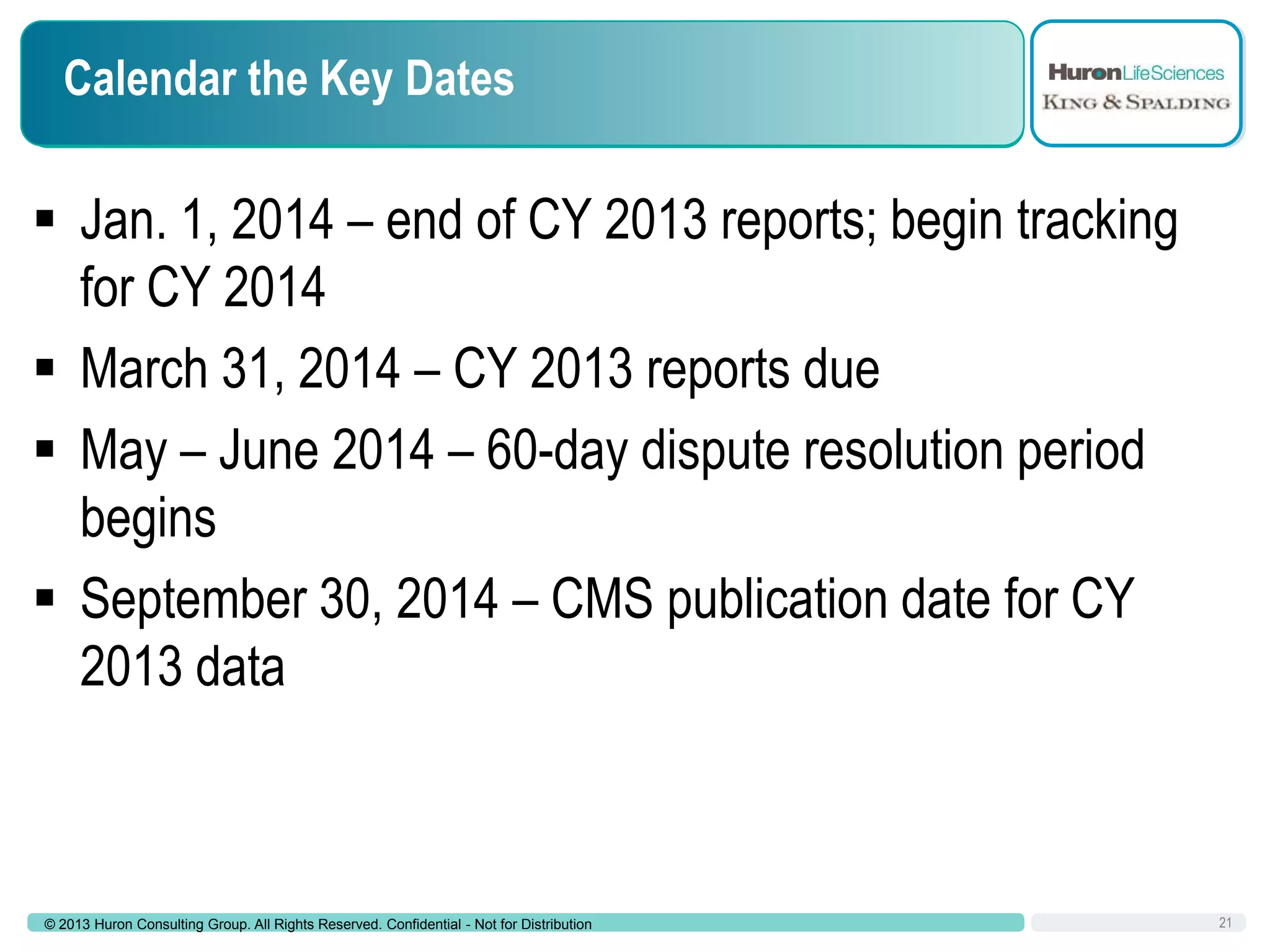 Calendar the Key Dates

 Jan. 1, 2014 – end of CY 2013 reports; begin tracking
for CY 2014
 March 31, 2014 – CY 2013 reports due
 May – June 2014 – 60-day dispute resolution period
begins
 September 30, 2014 – CMS publication date for CY
2013 data

© 2013 Huron Consulting Group. All Rights Reserved. Confidential - Not for Distribution

21

 