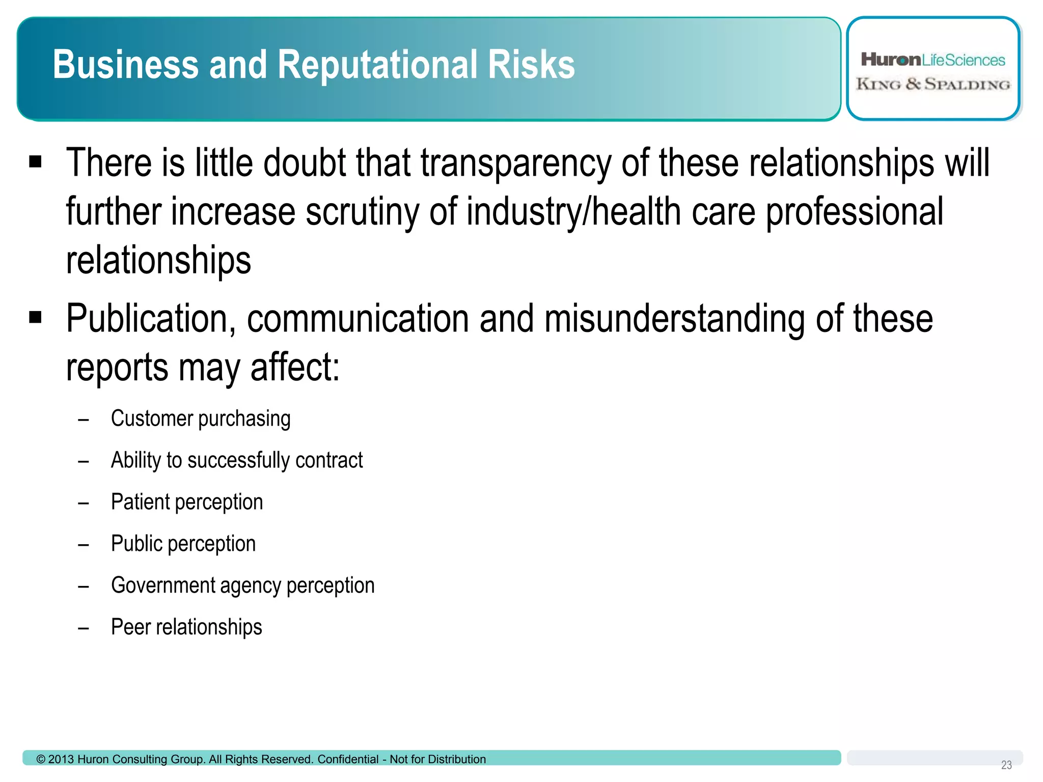 Business and Reputational Risks
 There is little doubt that transparency of these relationships will
further increase scrutiny of industry/health care professional
relationships
 Publication, communication and misunderstanding of these
reports may affect:
– Customer purchasing
– Ability to successfully contract
– Patient perception
– Public perception
– Government agency perception
– Peer relationships

© 2013 Huron Consulting Group. All Rights Reserved. Confidential - Not for Distribution

23

 