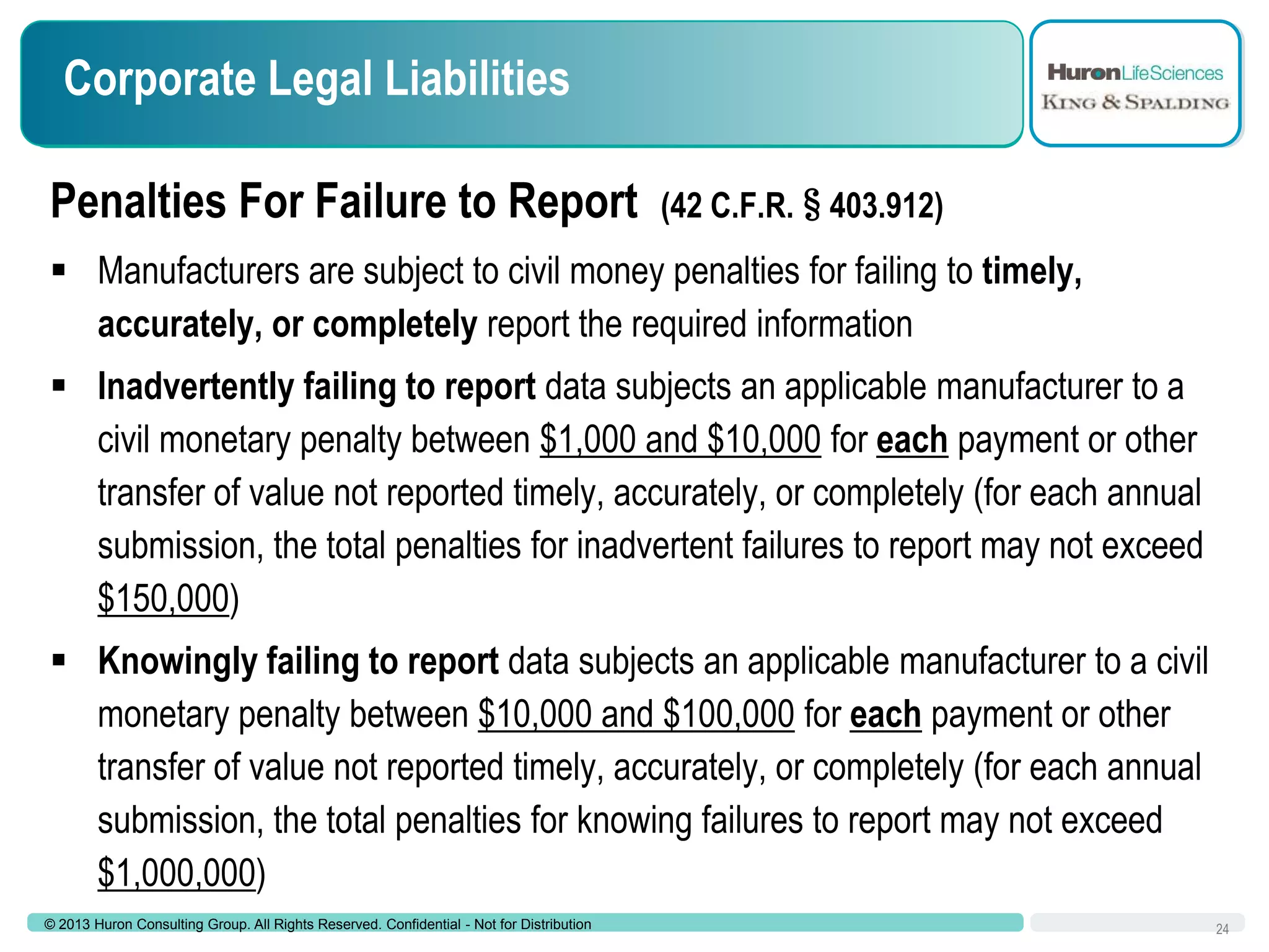 Corporate Legal Liabilities
Penalties For Failure to Report

(42 C.F.R.§403.912)

 Manufacturers are subject to civil money penalties for failing to timely,
accurately, or completely report the required information
 Inadvertently failing to report data subjects an applicable manufacturer to a
civil monetary penalty between $1,000 and $10,000 for each payment or other
transfer of value not reported timely, accurately, or completely (for each annual
submission, the total penalties for inadvertent failures to report may not exceed
$150,000)

 Knowingly failing to report data subjects an applicable manufacturer to a civil
monetary penalty between $10,000 and $100,000 for each payment or other
transfer of value not reported timely, accurately, or completely (for each annual
submission, the total penalties for knowing failures to report may not exceed
$1,000,000)
© 2013 Huron Consulting Group. All Rights Reserved. Confidential - Not for Distribution

24

 