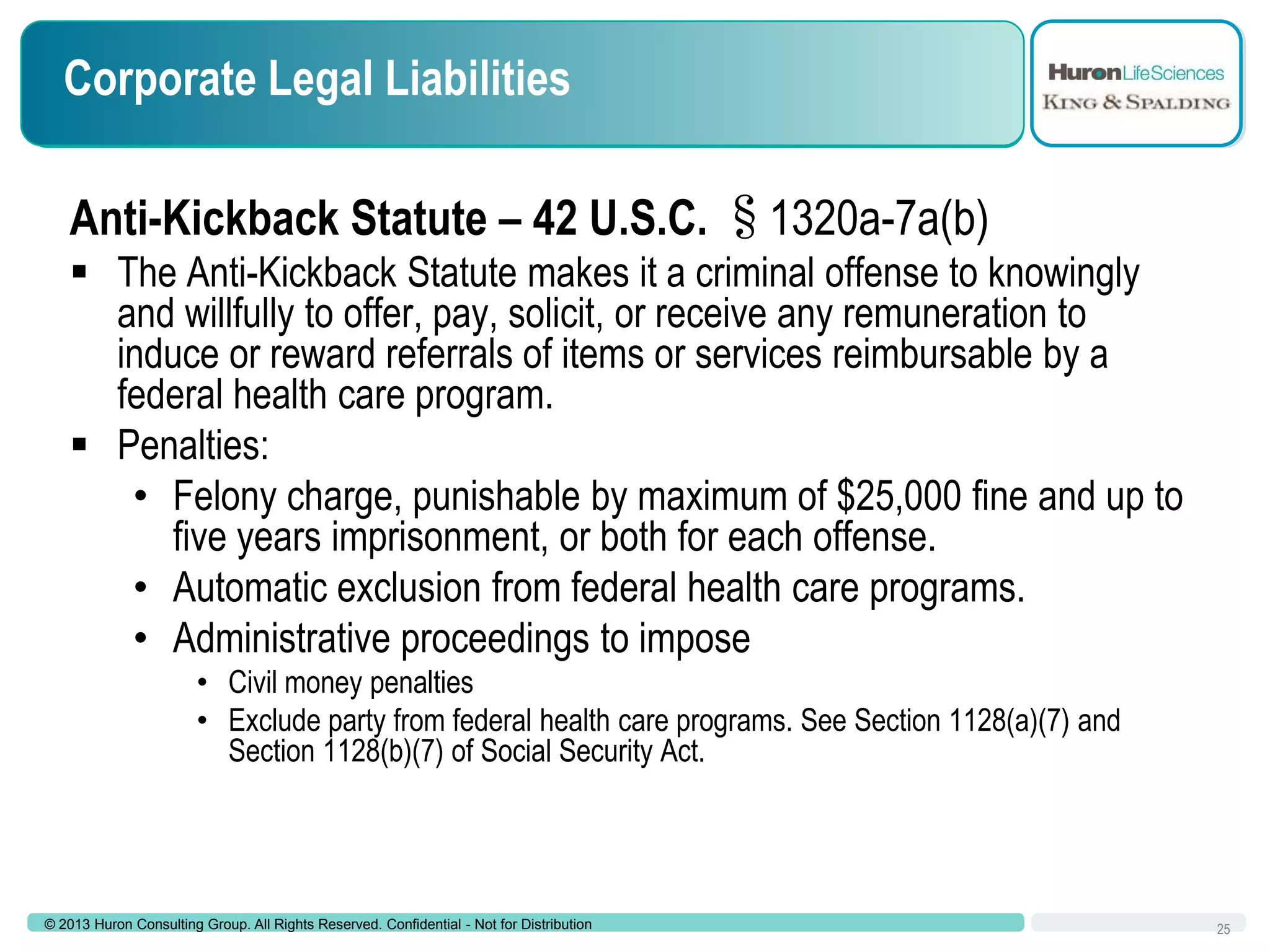 Corporate Legal Liabilities
Anti-Kickback Statute – 42 U.S.C. §1320a-7a(b)
 The Anti-Kickback Statute makes it a criminal offense to knowingly
and willfully to offer, pay, solicit, or receive any remuneration to
induce or reward referrals of items or services reimbursable by a
federal health care program.
 Penalties:
• Felony charge, punishable by maximum of $25,000 fine and up to
five years imprisonment, or both for each offense.
• Automatic exclusion from federal health care programs.
• Administrative proceedings to impose
• Civil money penalties
• Exclude party from federal health care programs. See Section 1128(a)(7) and
Section 1128(b)(7) of Social Security Act.

© 2013 Huron Consulting Group. All Rights Reserved. Confidential - Not for Distribution

25

 