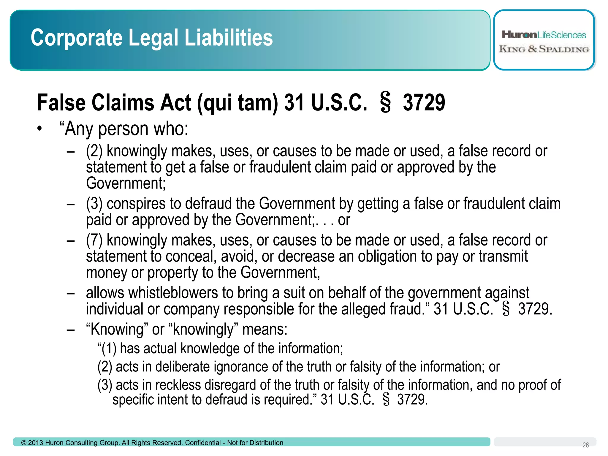 Corporate Legal Liabilities
False Claims Act (qui tam) 31 U.S.C. § 3729
• “Any person who:
– (2) knowingly makes, uses, or causes to be made or used, a false record or
statement to get a false or fraudulent claim paid or approved by the
Government;
– (3) conspires to defraud the Government by getting a false or fraudulent claim
paid or approved by the Government;. . . or
– (7) knowingly makes, uses, or causes to be made or used, a false record or
statement to conceal, avoid, or decrease an obligation to pay or transmit
money or property to the Government,
– allows whistleblowers to bring a suit on behalf of the government against
individual or company responsible for the alleged fraud.” 31 U.S.C. § 3729.
– “Knowing” or “knowingly” means:
“(1) has actual knowledge of the information;
(2) acts in deliberate ignorance of the truth or falsity of the information; or
(3) acts in reckless disregard of the truth or falsity of the information, and no proof of
specific intent to defraud is required.” 31 U.S.C. § 3729.
© 2013 Huron Consulting Group. All Rights Reserved. Confidential - Not for Distribution

26

 