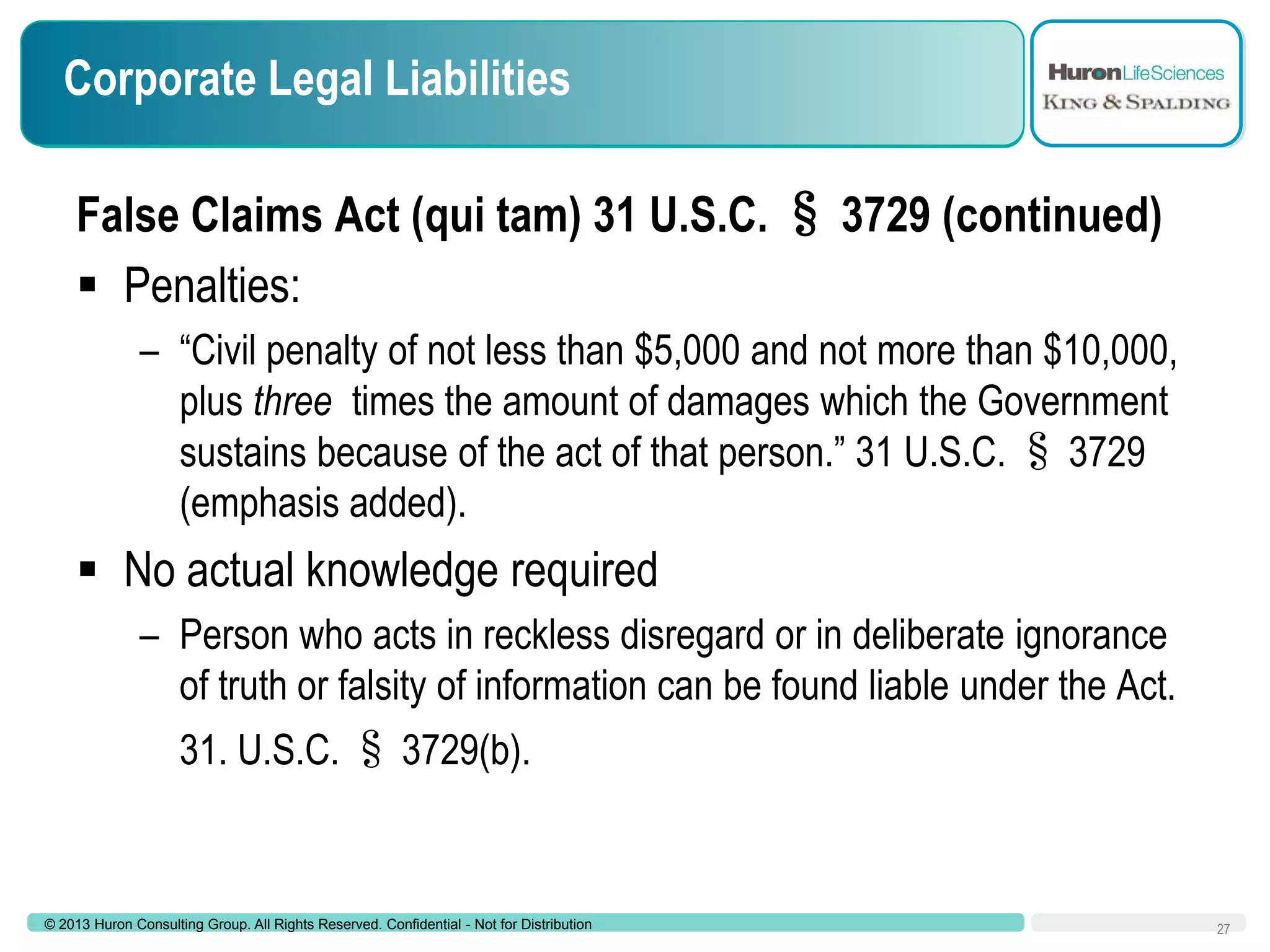 Corporate Legal Liabilities
False Claims Act (qui tam) 31 U.S.C. § 3729 (continued)
 Penalties:
– “Civil penalty of not less than $5,000 and not more than $10,000,
plus three times the amount of damages which the Government
sustains because of the act of that person.” 31 U.S.C. § 3729
(emphasis added).

 No actual knowledge required
– Person who acts in reckless disregard or in deliberate ignorance
of truth or falsity of information can be found liable under the Act.
31. U.S.C. § 3729(b).

© 2013 Huron Consulting Group. All Rights Reserved. Confidential - Not for Distribution

27

 