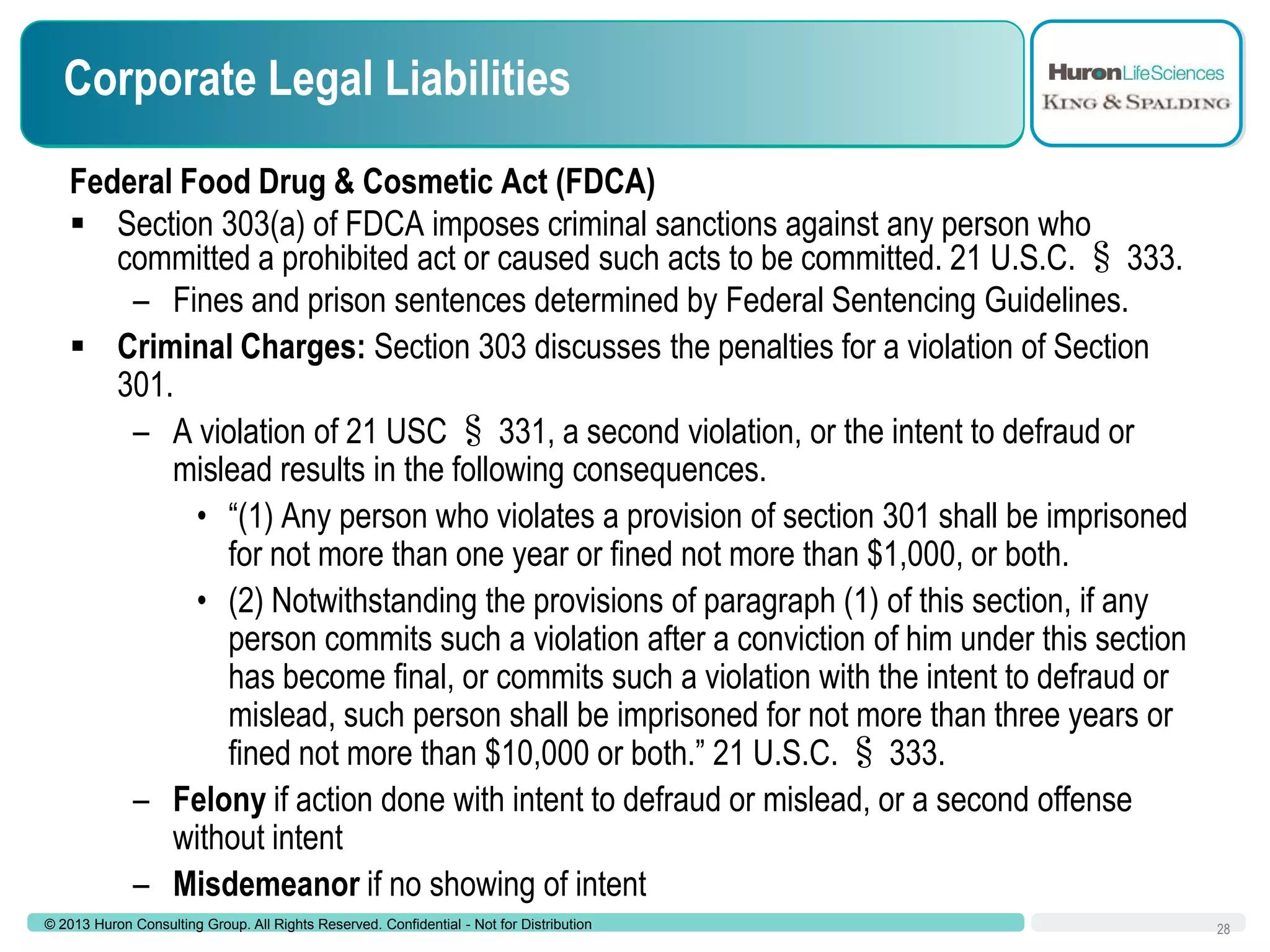 Corporate Legal Liabilities
Federal Food Drug & Cosmetic Act (FDCA)
 Section 303(a) of FDCA imposes criminal sanctions against any person who
committed a prohibited act or caused such acts to be committed. 21 U.S.C. § 333.
– Fines and prison sentences determined by Federal Sentencing Guidelines.
 Criminal Charges: Section 303 discusses the penalties for a violation of Section
301.
– A violation of 21 USC § 331, a second violation, or the intent to defraud or
mislead results in the following consequences.
• “(1) Any person who violates a provision of section 301 shall be imprisoned
for not more than one year or fined not more than $1,000, or both.
• (2) Notwithstanding the provisions of paragraph (1) of this section, if any
person commits such a violation after a conviction of him under this section
has become final, or commits such a violation with the intent to defraud or
mislead, such person shall be imprisoned for not more than three years or
fined not more than $10,000 or both.” 21 U.S.C. § 333.
– Felony if action done with intent to defraud or mislead, or a second offense
without intent
– Misdemeanor if no showing of intent
© 2013 Huron Consulting Group. All Rights Reserved. Confidential - Not for Distribution

28

 