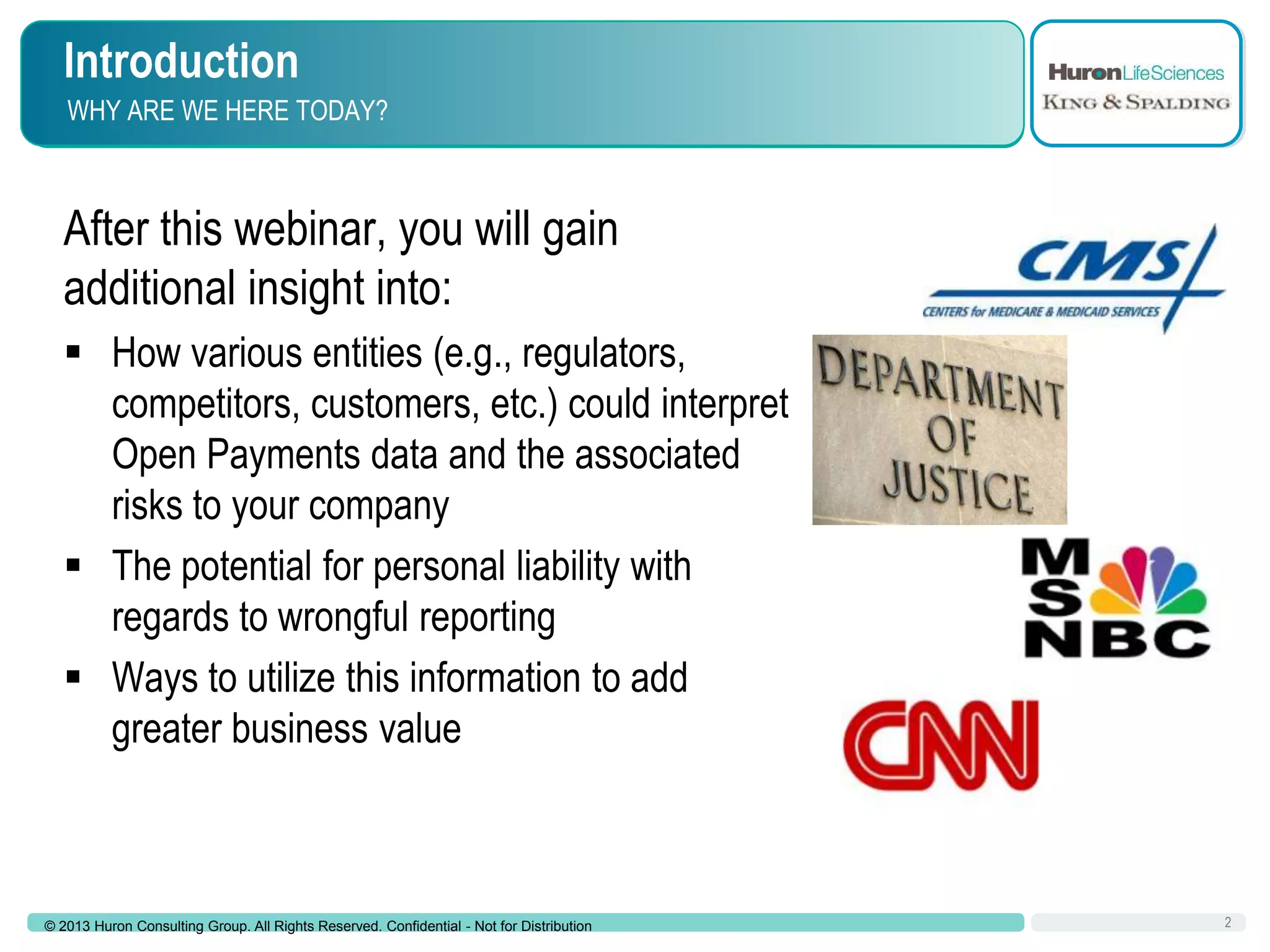 Introduction
WHY ARE WE HERE TODAY?

After this webinar, you will gain
additional insight into:
 How various entities (e.g., regulators,
competitors, customers, etc.) could interpret
Open Payments data and the associated
risks to your company
 The potential for personal liability with
regards to wrongful reporting
 Ways to utilize this information to add
greater business value

© 2013 Huron Consulting Group. All Rights Reserved. Confidential - Not for Distribution

2

 
