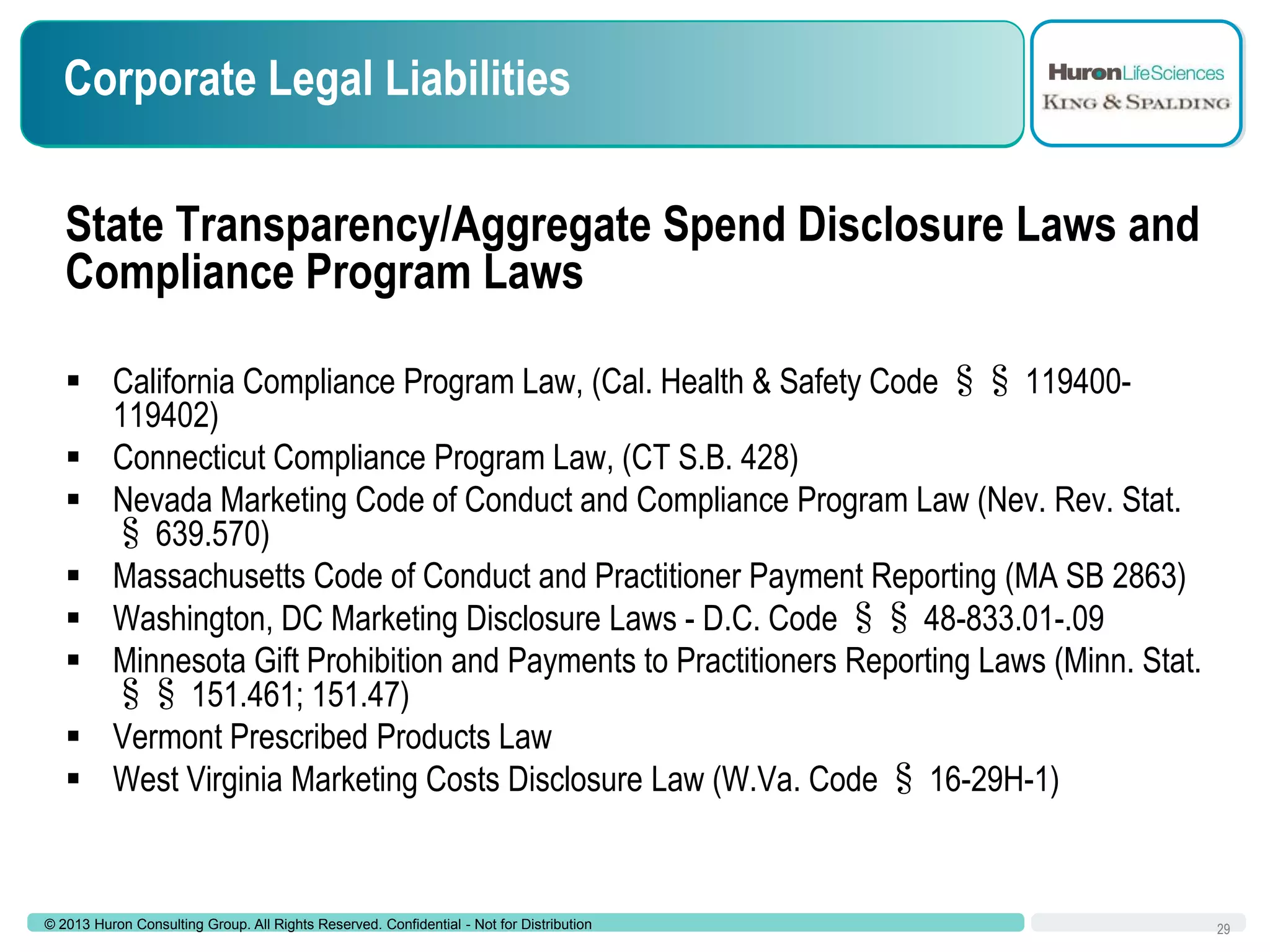 Corporate Legal Liabilities
State Transparency/Aggregate Spend Disclosure Laws and
Compliance Program Laws
 California Compliance Program Law, (Cal. Health & Safety Code §§ 119400119402)
 Connecticut Compliance Program Law, (CT S.B. 428)
 Nevada Marketing Code of Conduct and Compliance Program Law (Nev. Rev. Stat.
§ 639.570)
 Massachusetts Code of Conduct and Practitioner Payment Reporting (MA SB 2863)
 Washington, DC Marketing Disclosure Laws - D.C. Code §§ 48-833.01-.09
 Minnesota Gift Prohibition and Payments to Practitioners Reporting Laws (Minn. Stat.
§§ 151.461; 151.47)
 Vermont Prescribed Products Law
 West Virginia Marketing Costs Disclosure Law (W.Va. Code § 16-29H-1)

© 2013 Huron Consulting Group. All Rights Reserved. Confidential - Not for Distribution

29

 