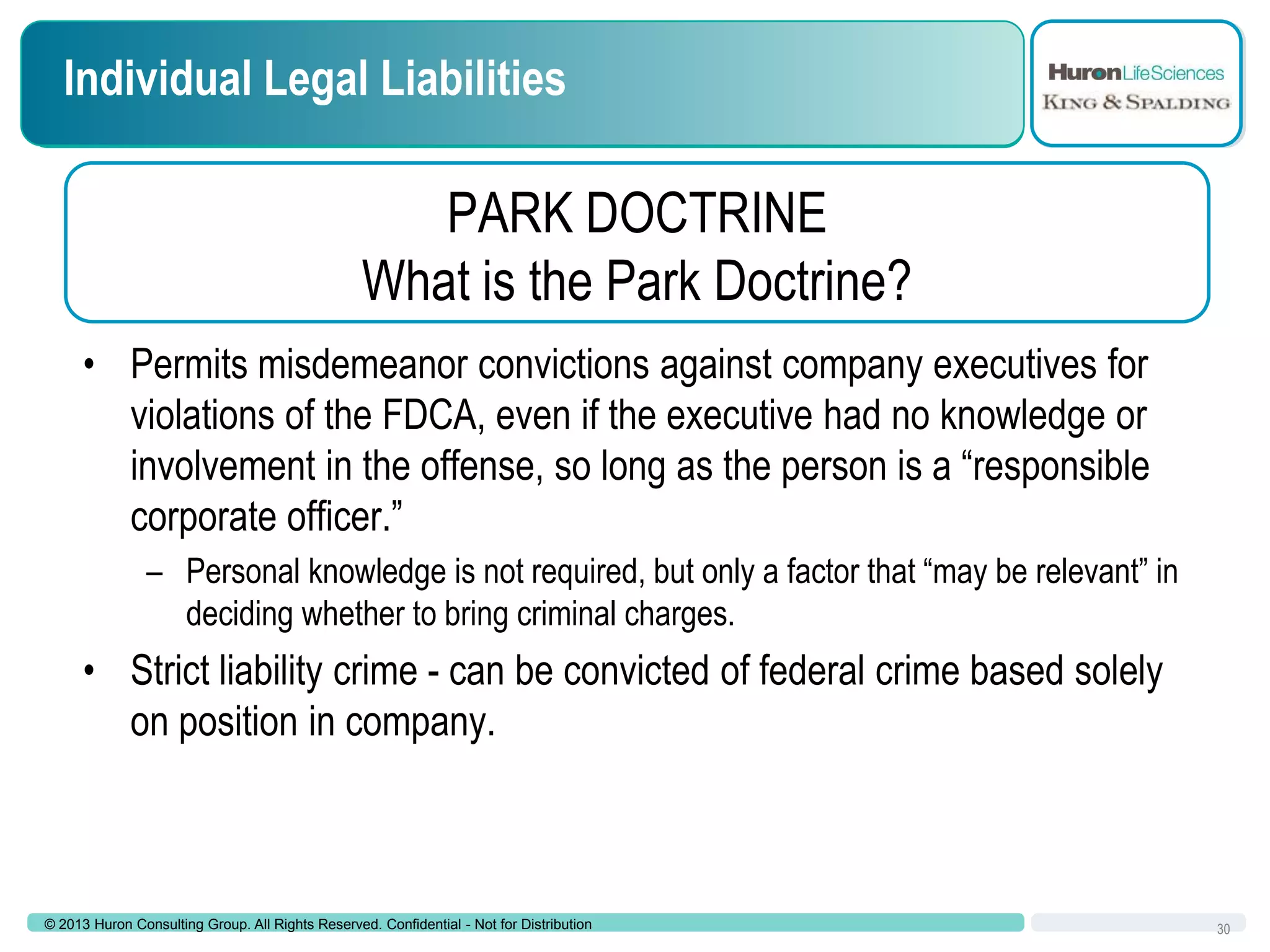 Individual Legal Liabilities

PARK DOCTRINE
What is the Park Doctrine?
• Permits misdemeanor convictions against company executives for
violations of the FDCA, even if the executive had no knowledge or
involvement in the offense, so long as the person is a “responsible
corporate officer.”
– Personal knowledge is not required, but only a factor that “may be relevant” in
deciding whether to bring criminal charges.

• Strict liability crime - can be convicted of federal crime based solely
on position in company.

© 2013 Huron Consulting Group. All Rights Reserved. Confidential - Not for Distribution

30

 