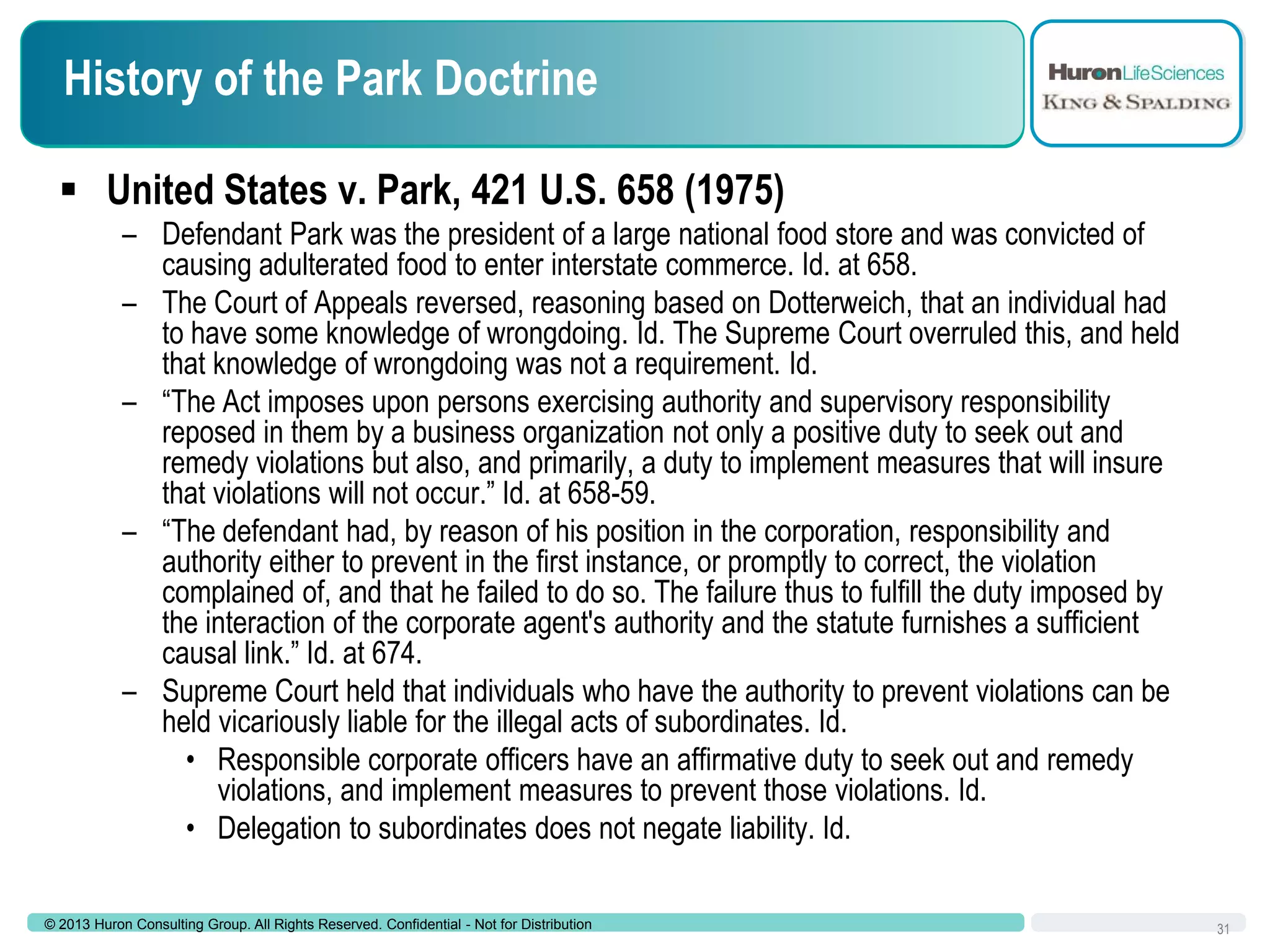 History of the Park Doctrine
 United States v. Park, 421 U.S. 658 (1975)
– Defendant Park was the president of a large national food store and was convicted of
causing adulterated food to enter interstate commerce. Id. at 658.
– The Court of Appeals reversed, reasoning based on Dotterweich, that an individual had
to have some knowledge of wrongdoing. Id. The Supreme Court overruled this, and held
that knowledge of wrongdoing was not a requirement. Id.
– “The Act imposes upon persons exercising authority and supervisory responsibility
reposed in them by a business organization not only a positive duty to seek out and
remedy violations but also, and primarily, a duty to implement measures that will insure
that violations will not occur.” Id. at 658-59.
– “The defendant had, by reason of his position in the corporation, responsibility and
authority either to prevent in the first instance, or promptly to correct, the violation
complained of, and that he failed to do so. The failure thus to fulfill the duty imposed by
the interaction of the corporate agent's authority and the statute furnishes a sufficient
causal link.” Id. at 674.
– Supreme Court held that individuals who have the authority to prevent violations can be
held vicariously liable for the illegal acts of subordinates. Id.
• Responsible corporate officers have an affirmative duty to seek out and remedy
violations, and implement measures to prevent those violations. Id.
• Delegation to subordinates does not negate liability. Id.
© 2013 Huron Consulting Group. All Rights Reserved. Confidential - Not for Distribution

31

 