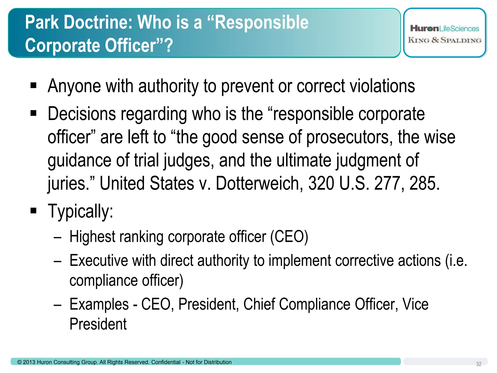 Park Doctrine: Who is a “Responsible
Corporate Officer”?

 Anyone with authority to prevent or correct violations
 Decisions regarding who is the “responsible corporate
officer” are left to “the good sense of prosecutors, the wise
guidance of trial judges, and the ultimate judgment of
juries.” United States v. Dotterweich, 320 U.S. 277, 285.
 Typically:
– Highest ranking corporate officer (CEO)
– Executive with direct authority to implement corrective actions (i.e.
compliance officer)
– Examples - CEO, President, Chief Compliance Officer, Vice
President
© 2013 Huron Consulting Group. All Rights Reserved. Confidential - Not for Distribution

32

 