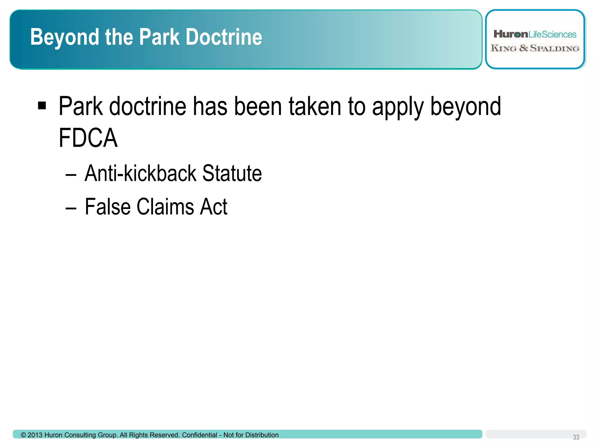 Beyond the Park Doctrine

 Park doctrine has been taken to apply beyond
FDCA
– Anti-kickback Statute
– False Claims Act

© 2013 Huron Consulting Group. All Rights Reserved. Confidential - Not for Distribution

33

 