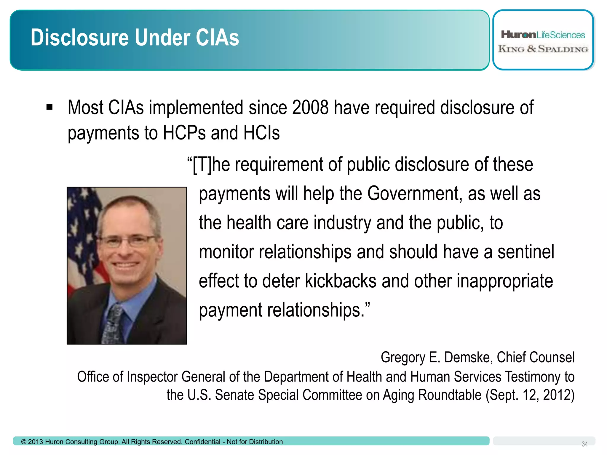 Disclosure Under CIAs
 Most CIAs implemented since 2008 have required disclosure of
payments to HCPs and HCIs
“[T]he requirement of public disclosure of these
payments will help the Government, as well as
the health care industry and the public, to
monitor relationships and should have a sentinel
effect to deter kickbacks and other inappropriate
payment relationships.”
Gregory E. Demske, Chief Counsel
Office of Inspector General of the Department of Health and Human Services Testimony to
the U.S. Senate Special Committee on Aging Roundtable (Sept. 12, 2012)
© 2013 Huron Consulting Group. All Rights Reserved. Confidential - Not for Distribution

34

 