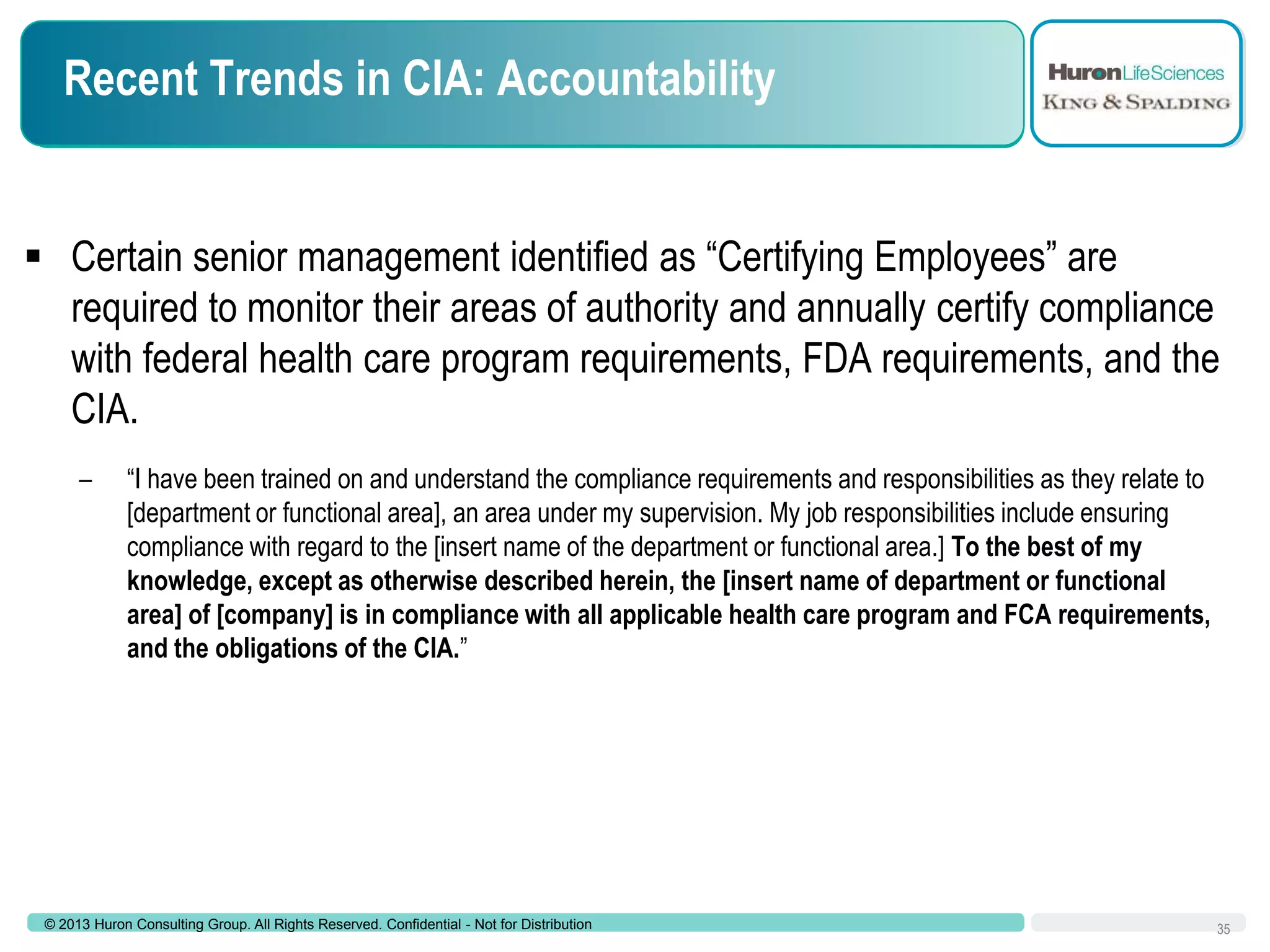 Recent Trends in CIA: Accountability

 Certain senior management identified as “Certifying Employees” are
required to monitor their areas of authority and annually certify compliance
with federal health care program requirements, FDA requirements, and the
CIA.
–

“I have been trained on and understand the compliance requirements and responsibilities as they relate to
[department or functional area], an area under my supervision. My job responsibilities include ensuring
compliance with regard to the [insert name of the department or functional area.] To the best of my
knowledge, except as otherwise described herein, the [insert name of department or functional
area] of [company] is in compliance with all applicable health care program and FCA requirements,
and the obligations of the CIA.”

© 2013 Huron Consulting Group. All Rights Reserved. Confidential - Not for Distribution

35

 