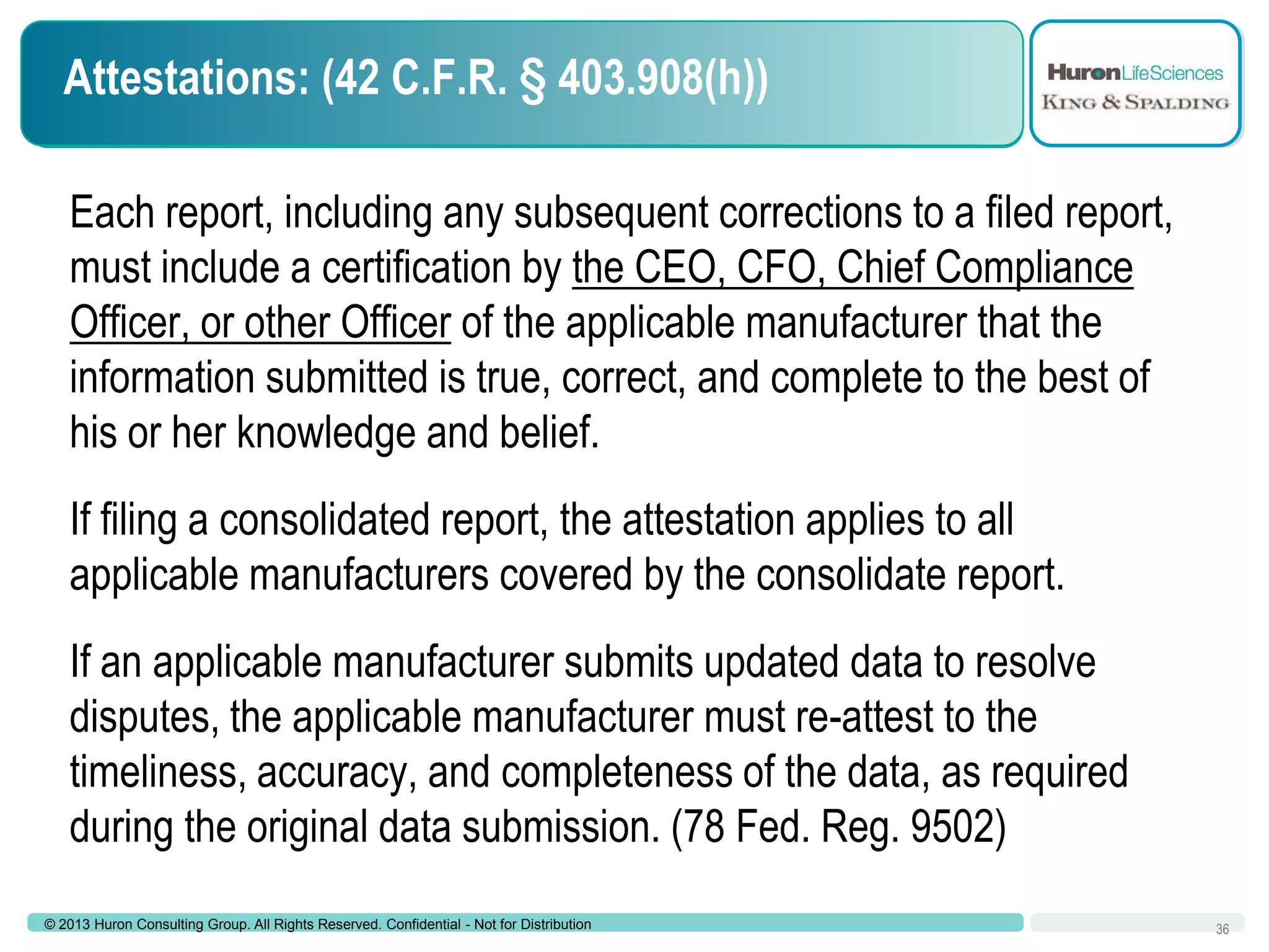 Attestations: (42 C.F.R. § 403.908(h))
Each report, including any subsequent corrections to a filed report,
must include a certification by the CEO, CFO, Chief Compliance
Officer, or other Officer of the applicable manufacturer that the
information submitted is true, correct, and complete to the best of
his or her knowledge and belief.
If filing a consolidated report, the attestation applies to all
applicable manufacturers covered by the consolidate report.

If an applicable manufacturer submits updated data to resolve
disputes, the applicable manufacturer must re-attest to the
timeliness, accuracy, and completeness of the data, as required
during the original data submission. (78 Fed. Reg. 9502)
© 2013 Huron Consulting Group. All Rights Reserved. Confidential - Not for Distribution

36

 