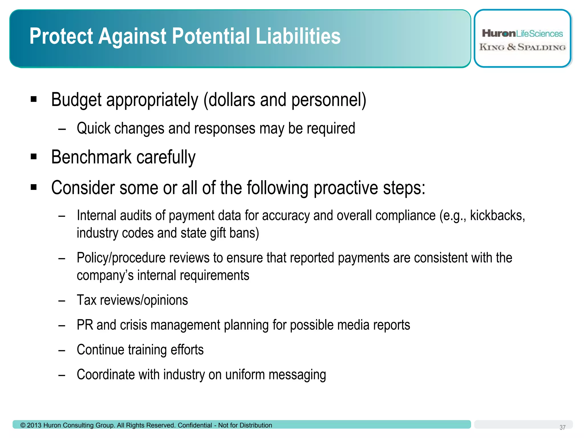 Protect Against Potential Liabilities
 Budget appropriately (dollars and personnel)
– Quick changes and responses may be required

 Benchmark carefully

 Consider some or all of the following proactive steps:
– Internal audits of payment data for accuracy and overall compliance (e.g., kickbacks,
industry codes and state gift bans)
– Policy/procedure reviews to ensure that reported payments are consistent with the
company’s internal requirements
– Tax reviews/opinions
– PR and crisis management planning for possible media reports
– Continue training efforts
– Coordinate with industry on uniform messaging

© 2013 Huron Consulting Group. All Rights Reserved. Confidential - Not for Distribution

37

 