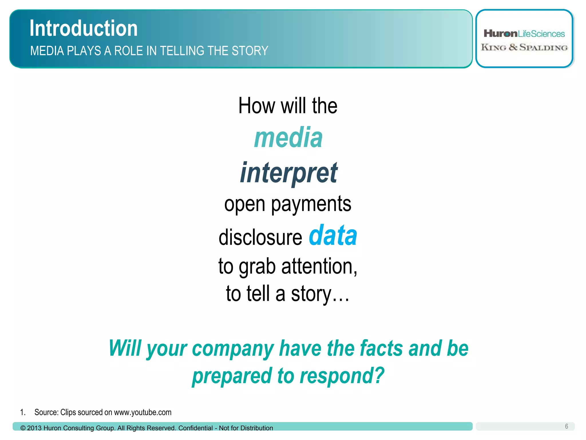Introduction
MEDIA PLAYS A ROLE IN TELLING THE STORY

How will the

media
interpret
open payments
disclosure data
to grab attention,
to tell a story…
Will your company have the facts and be
prepared to respond?
1.

Source: Clips sourced on www.youtube.com

© 2013 Huron Consulting Group. All Rights Reserved. Confidential - Not for Distribution

6

 