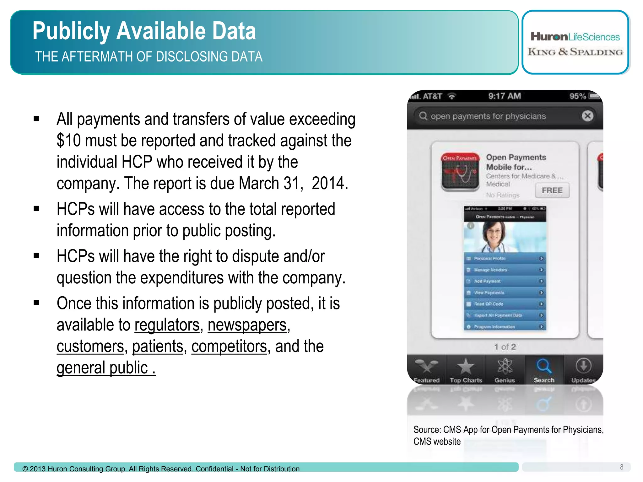 Publicly Available Data
THE AFTERMATH OF DISCLOSING DATA

 All payments and transfers of value exceeding
$10 must be reported and tracked against the
individual HCP who received it by the
company. The report is due March 31, 2014.
 HCPs will have access to the total reported
information prior to public posting.
 HCPs will have the right to dispute and/or
question the expenditures with the company.
 Once this information is publicly posted, it is
available to regulators, newspapers,
customers, patients, competitors, and the
general public .

Source: CMS App for Open Payments for Physicians,
CMS website
© 2013 Huron Consulting Group. All Rights Reserved. Confidential - Not for Distribution

8

 