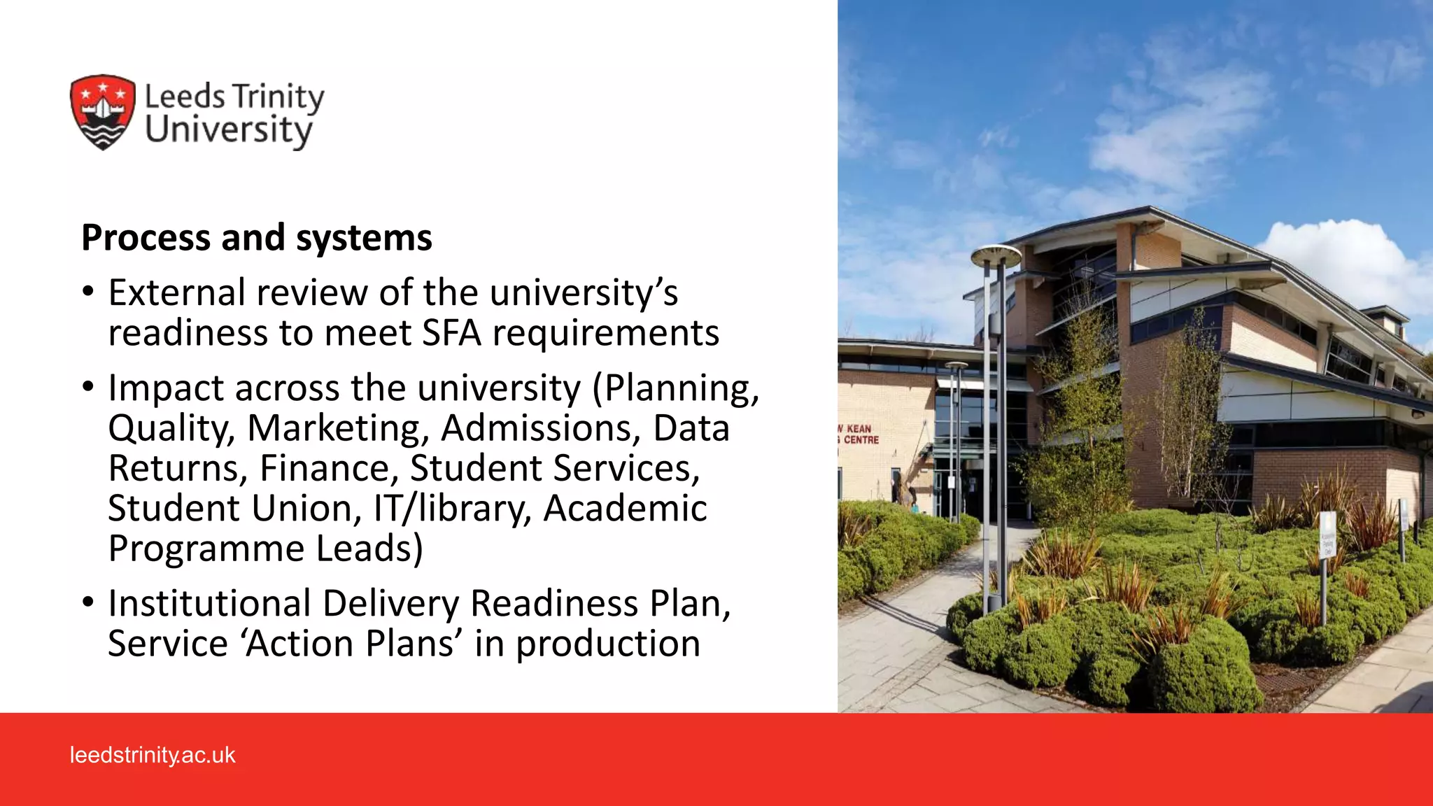 leedstrinity.ac.uk
Process and systems
• External review of the university’s
readiness to meet SFA requirements
• Impact across the university (Planning,
Quality, Marketing, Admissions, Data
Returns, Finance, Student Services,
Student Union, IT/library, Academic
Programme Leads)
• Institutional Delivery Readiness Plan,
Service ‘Action Plans’ in production
