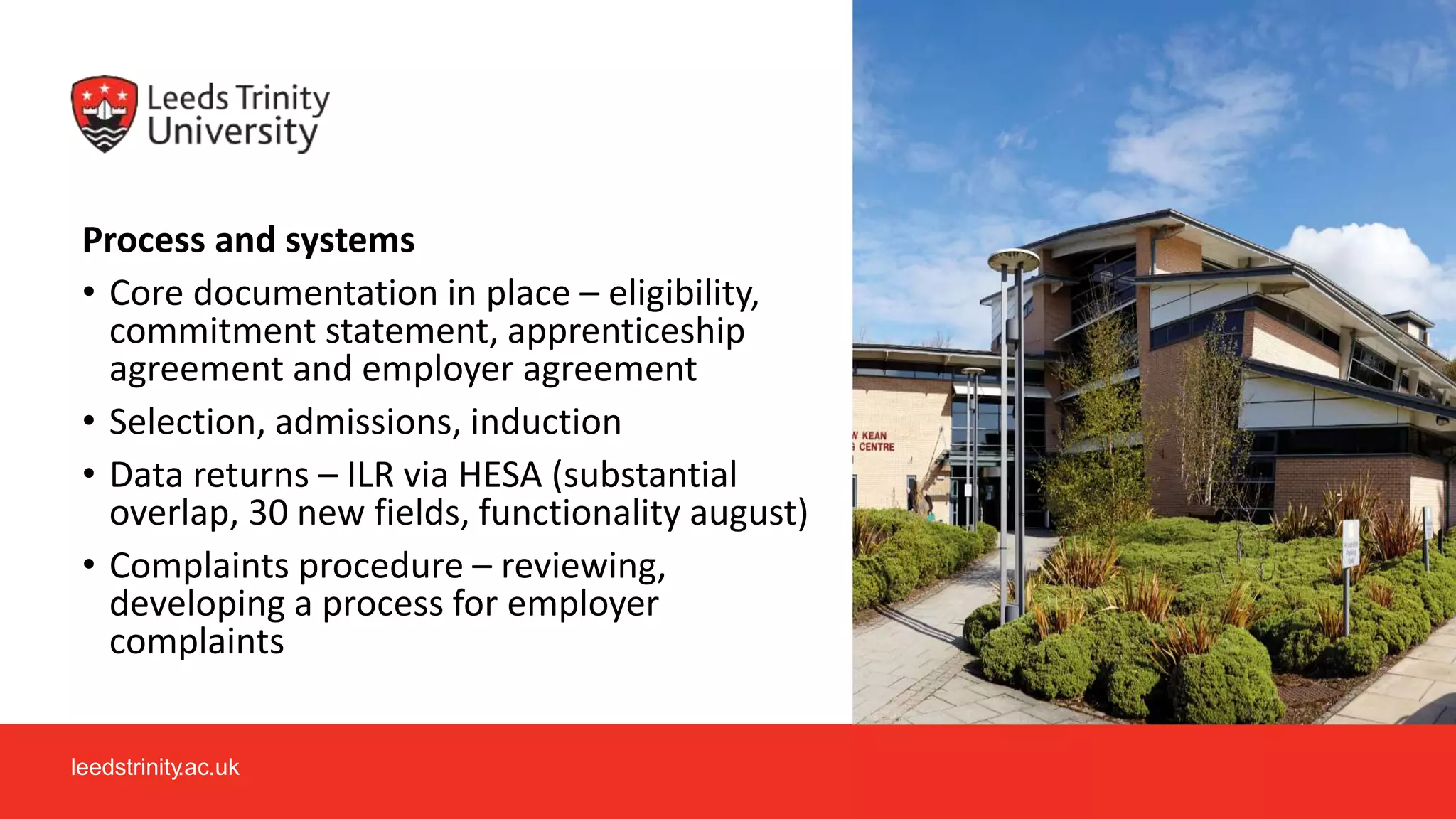 leedstrinity.ac.uk
Process and systems
• Core documentation in place – eligibility,
commitment statement, apprenticeship
agreement and employer agreement
• Selection, admissions, induction
• Data returns – ILR via HESA (substantial
overlap, 30 new fields, functionality august)
• Complaints procedure – reviewing,
developing a process for employer
complaints