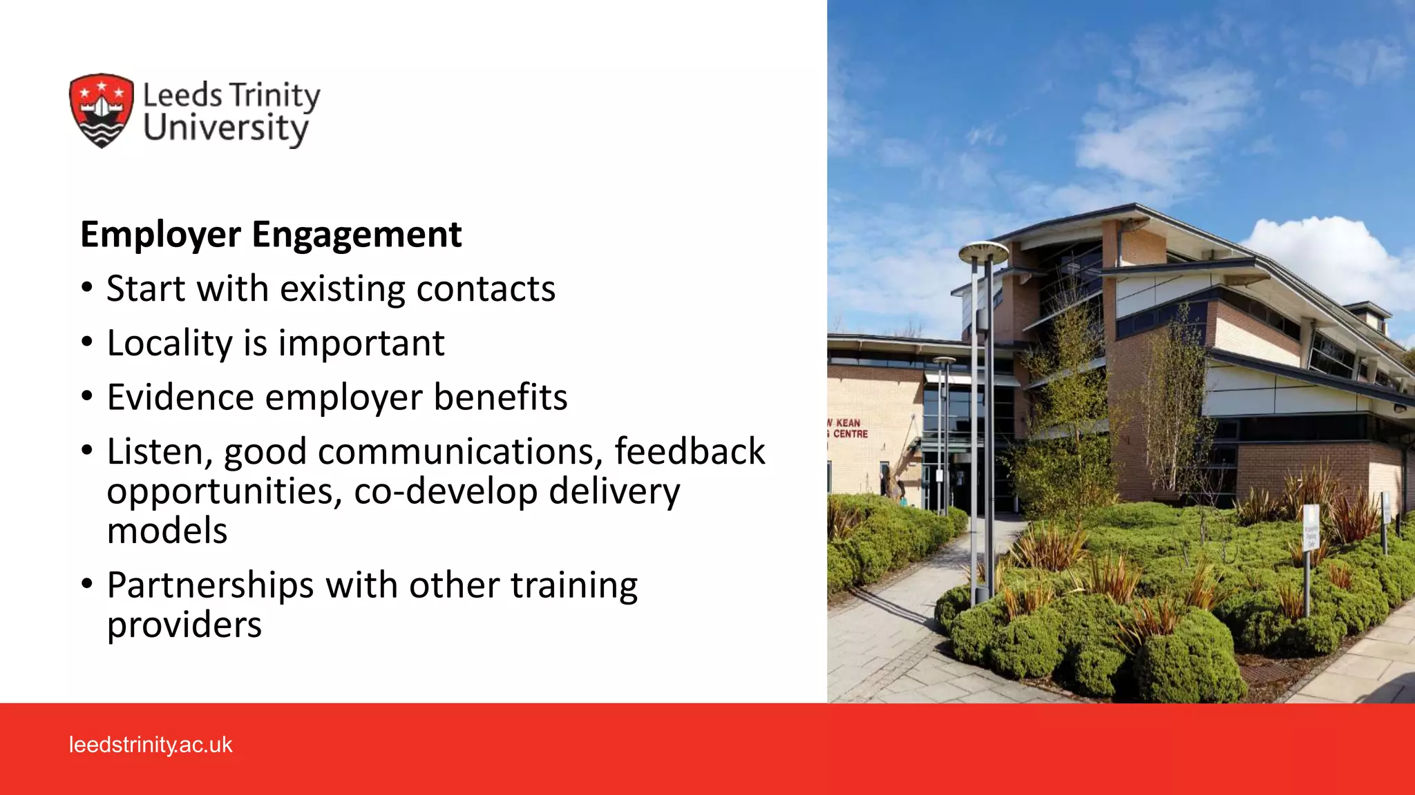 leedstrinity.ac.uk
Employer Engagement
• Start with existing contacts
• Locality is important
• Evidence employer benefits
• Listen, good communications, feedback
opportunities, co-develop delivery
models
• Partnerships with other training
providers