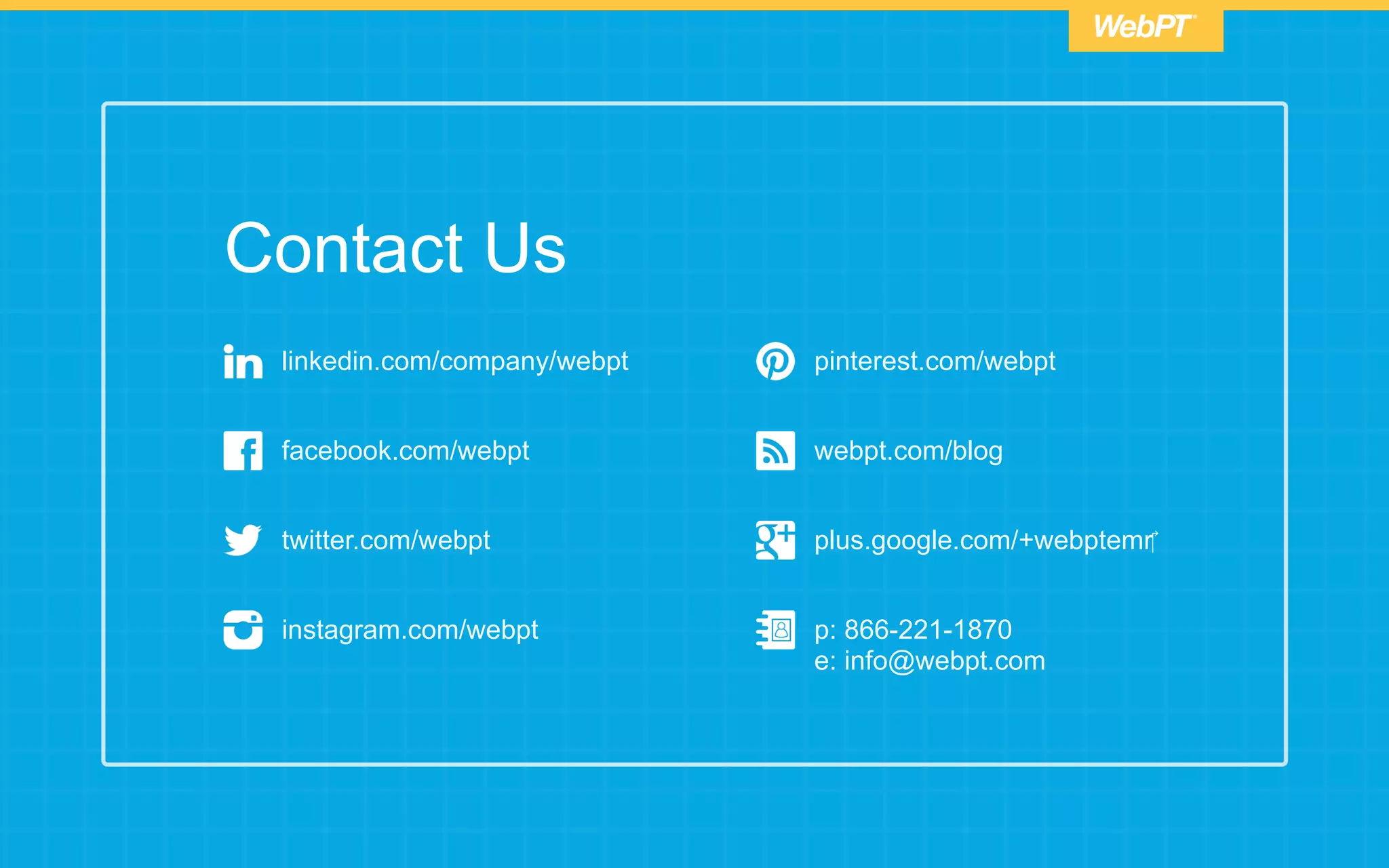 linkedin.com/company/webpt
facebook.com/webpt
twitter.com/webpt
instagram.com/webpt
pinterest.com/webpt
webpt.com/blog
p: 866-221-1870
e: info@webpt.com
plus.google.com/+webptemr‎
Contact Us
 