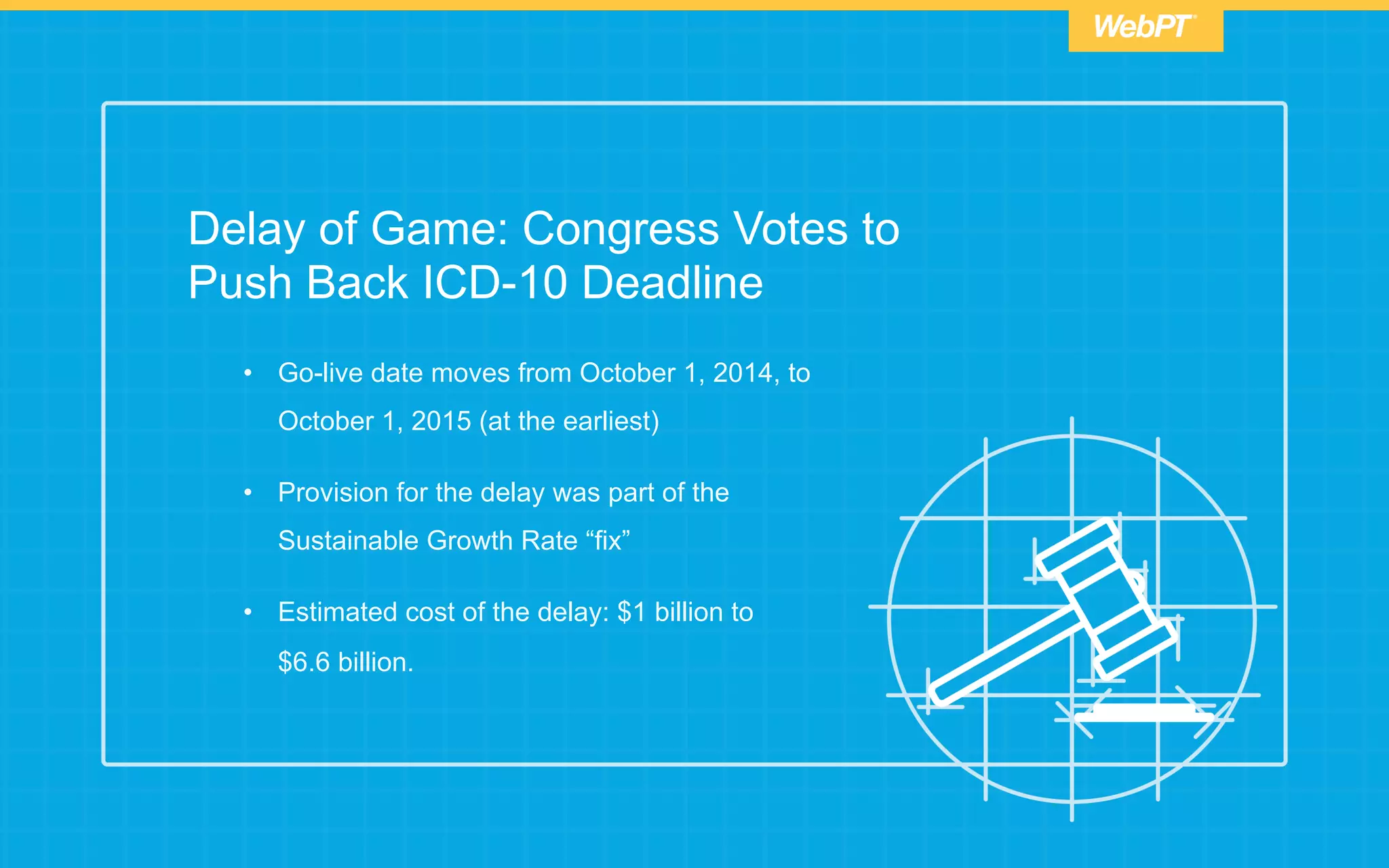 Delay of Game: Congress Votes to
Push Back ICD-10 Deadline
•  Go-live date moves from October 1, 2014, to
October 1, 2015 (at the earliest)
•  Provision for the delay was part of the
Sustainable Growth Rate “fix”
•  Estimated cost of the delay: $1 billion to
$6.6 billion.
 