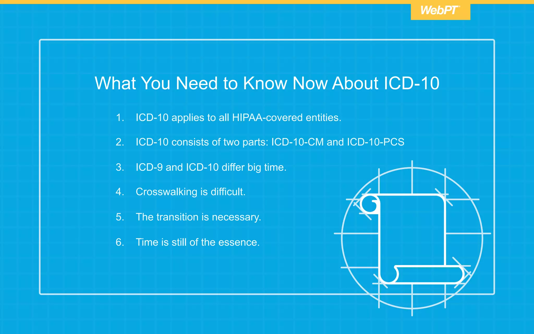 What You Need to Know Now About ICD-10
1.  ICD-10 applies to all HIPAA-covered entities.
2.  ICD-10 consists of two parts: ICD-10-CM and ICD-10-PCS
3.  ICD-9 and ICD-10 differ big time.
4.  Crosswalking is difficult.
5.  The transition is necessary.
6.  Time is still of the essence.
 