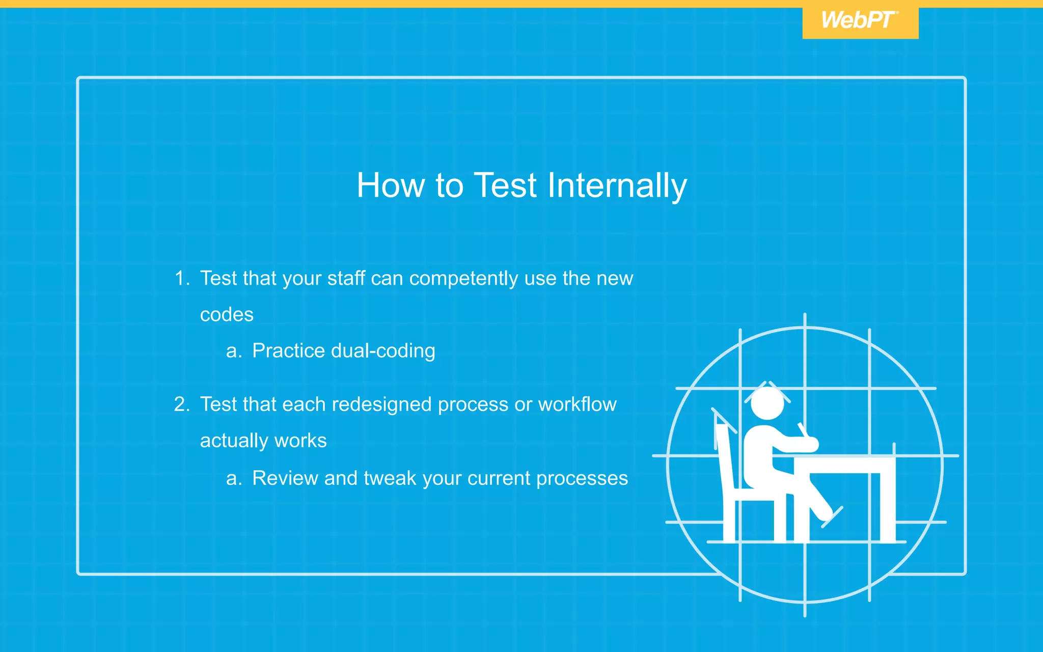 How to Test Internally
1.  Test that your staff can competently use the new
codes
a.  Practice dual-coding
2.  Test that each redesigned process or workflow
actually works
a.  Review and tweak your current processes
 