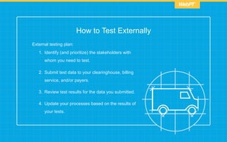 How to Test Externally
External testing plan:
1.  Identify (and prioritize) the stakeholders with
whom you need to test.
2.  Submit test data to your clearinghouse, billing
service, and/or payers.
3.  Review test results for the data you submitted.
4.  Update your processes based on the results of
your tests.
 