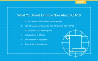What You Need to Know Now About ICD-10
1.  ICD-10 applies to all HIPAA-covered entities.
2.  ICD-10 consists of two parts: ICD-10-CM and ICD-10-PCS
3.  ICD-9 and ICD-10 differ big time.
4.  Crosswalking is difficult.
5.  The transition is necessary.
6.  Time is still of the essence.
 