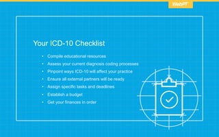 Your ICD-10 Checklist
•  Compile educational resources
•  Assess your current diagnosis coding processes
•  Pinpoint ways ICD-10 will affect your practice
•  Ensure all external partners will be ready
•  Assign specific tasks and deadlines
•  Establish a budget
•  Get your finances in order
 