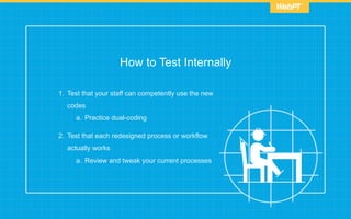 How to Test Internally
1.  Test that your staff can competently use the new
codes
a.  Practice dual-coding
2.  Test that each redesigned process or workflow
actually works
a.  Review and tweak your current processes
 